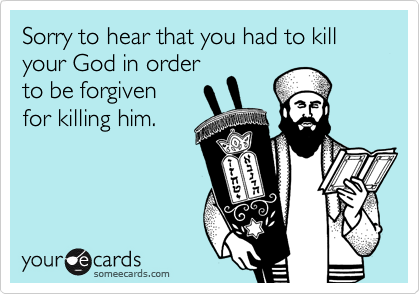 Sorry to hear that you had to kill your God in order
to be forgiven
for killing him.