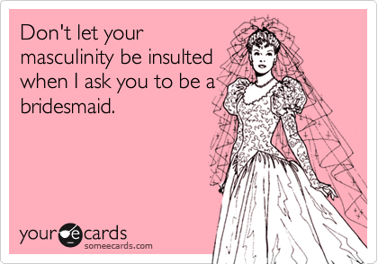 Don't let your
masculinity be insulted
when I ask you to be a
bridesmaid.