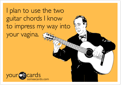 I plan to use the two 
guitar chords I know 
to impress my way into 
your vagina.