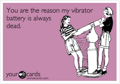 You are the reason my vibrator
battery is always
dead.