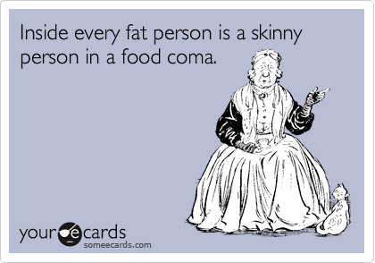 Inside every fat person is a skinny person in a food coma.