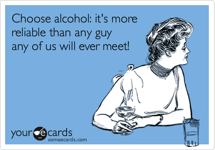 Choose alcohol: it's more
reliable than any guy    
any of us will ever meet! 