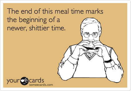 The end of this meal time marks the beginning of a
newer, shittier time.