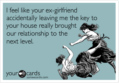 I feel like your ex-girlfriend accidentally leaving me the key to your house really brought
our relationship to the
next level.