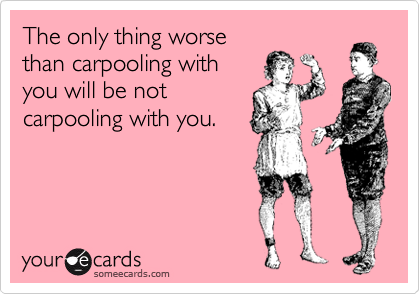 The only thing worse
than carpooling with
you will be not
carpooling with you.