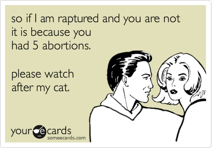 so if I am raptured and you are not
it is because you
had 5 abortions.

please watch
after my cat.