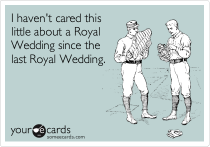I haven't cared this
little about a Royal
Wedding since the
last Royal Wedding.