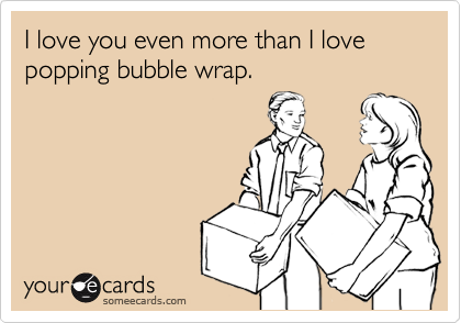 I love you even more than I love popping bubble wrap.