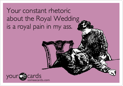 Your constant rhetoric 
about the Royal Wedding 
is a royal pain in my ass.