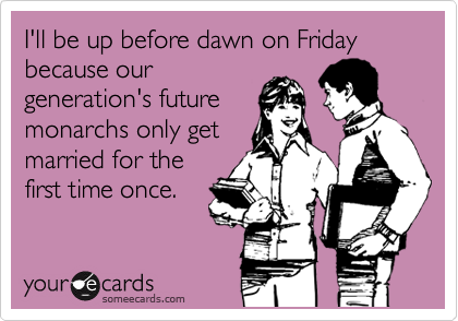 I'll be up before dawn on Friday because our
generation's future
monarchs only get
married for the
first time once.