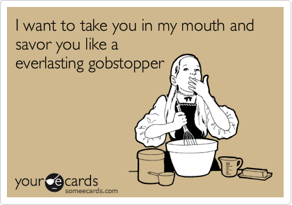 I want to take you in my mouth and savor you like a
everlasting gobstopper