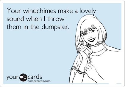 Your windchimes make a lovely sound when I throw 
them in the dumpster.