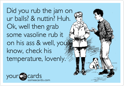 Did you rub the jam on
ur balls? & nuttin? Huh.
Ok, well then grab
some vasoline rub it
on his ass & well, you
know, check his
temperature, lovenly.