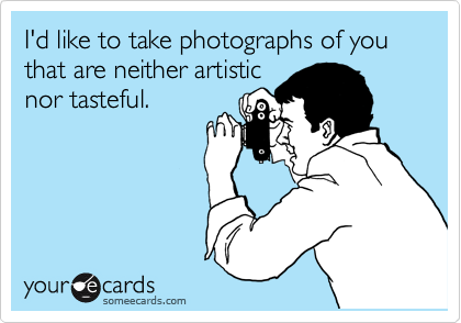 I'd like to take photographs of you that are neither artistic
nor tasteful.