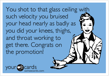 You shot to that glass ceiling with such velocity you bruised
your head nearly as badly as
you did your knees, thighs,
and throat working to
get there. Congrats on
the promotion!
