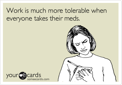 Work is much more tolerable when everyone takes their meds. 