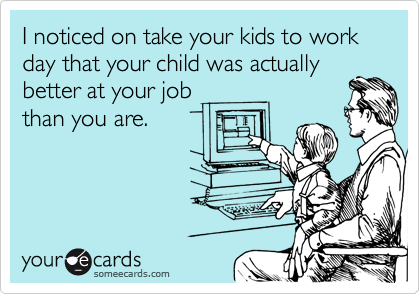 I noticed on take your kids to work day that your child was actually
better at your job
than you are.