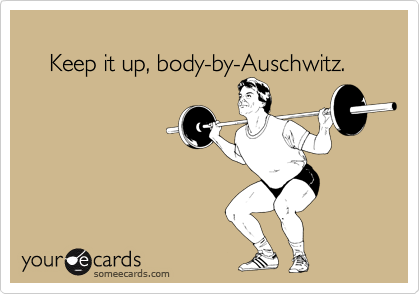 
    Keep it up, body-by-Auschwitz.