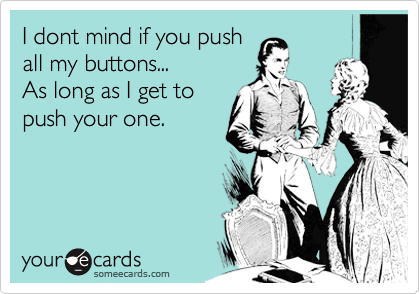 I dont mind if you push
all my buttons...
As long as I get to
push your one.