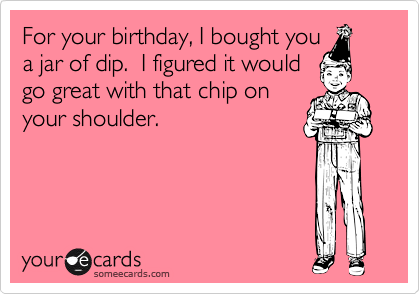 For your birthday, I bought you
a jar of dip.  I figured it would
go great with that chip on
your shoulder.