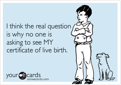 

I think the real question
is why no one is 
asking to see MY
certificate of live birth.