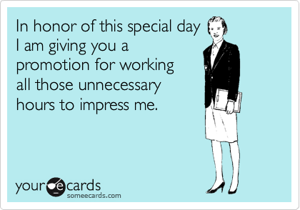 In honor of this special day
I am giving you a
promotion for working
all those unnecessary
hours to impress me.