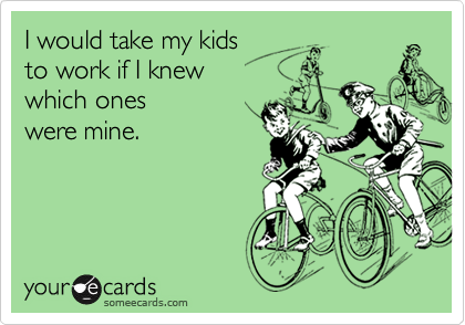 I would take my kids
to work if I knew
which ones
were mine.