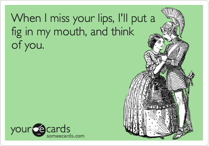 When I miss your lips, I'll put a
fig in my mouth, and think
of you.