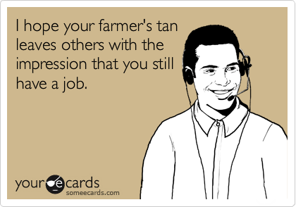 I hope your farmer's tan
leaves others with the
impression that you still
have a job.