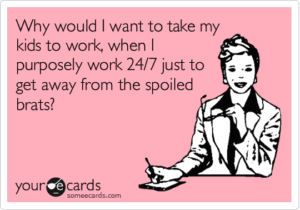 Why would I want to take my
kids to work, when I
purposely work 24/7 just to
get away from the spoiled
brats?