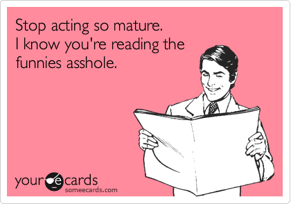 Stop acting so mature.  
I know you're reading the
funnies asshole.