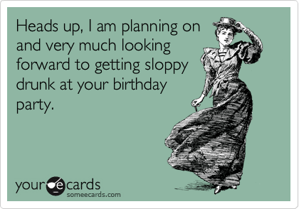 Heads up, I am planning on
and very much looking
forward to getting sloppy
drunk at your birthday
party.