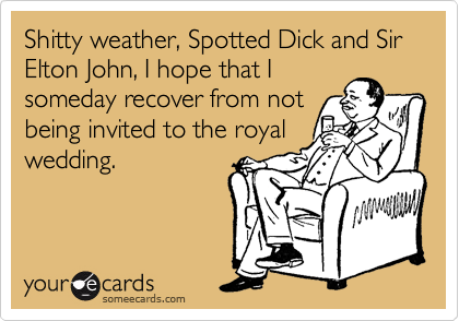 Shitty weather, Spotted Dick and Sir Elton John, I hope that I
someday recover from not
being invited to the royal
wedding.