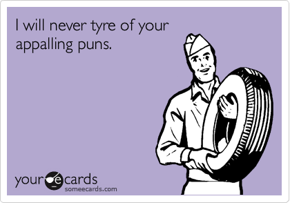 I will never tyre of your
appalling puns.