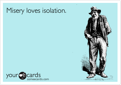 Misery loves isolation.