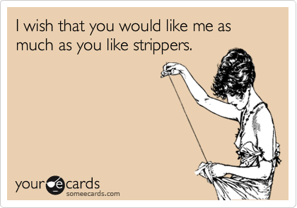 I wish that you would like me as much as you like strippers.