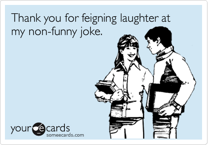 Thank you for feigning laughter at my non-funny joke.