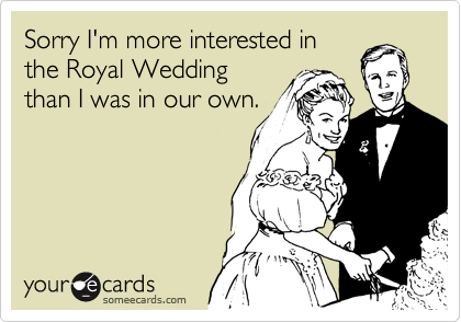Sorry I'm more interested in
the Royal Wedding
than I was in our own.