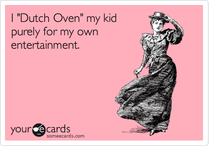 I "Dutch Oven" my kid
purely for my own
entertainment.