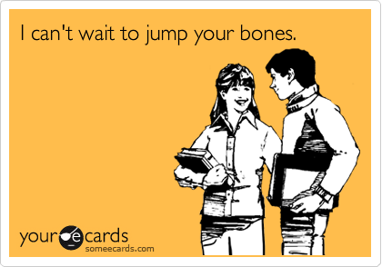 I can't wait to jump your bones.