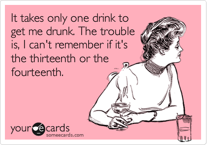 It takes only one drink to 
get me drunk. The trouble 
is, I can't remember if it's
the thirteenth or the
fourteenth.
