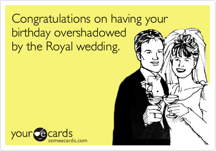 Congratulations on having your birthday overshadowed
by the Royal wedding.