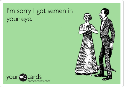 I'm sorry I got semen in
your eye.