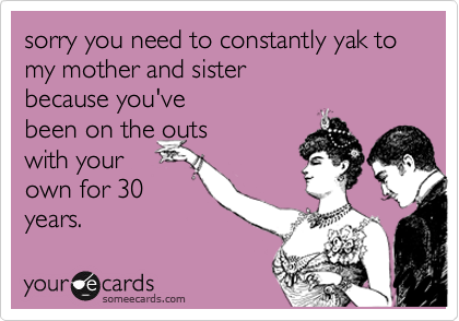 sorry you need to constantly yak to my mother and sister  
because you've  
been on the outs 
with your
own for 30
years. 