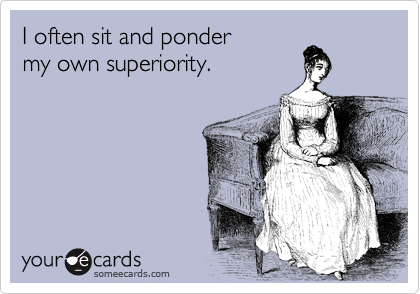I often sit and ponder
my own superiority.