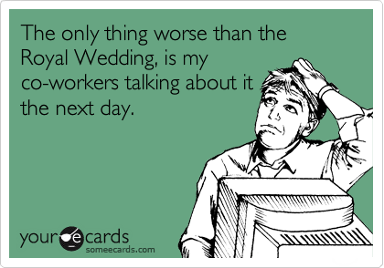 The only thing worse than the Royal Wedding, is my
co-workers talking about it
the next day.