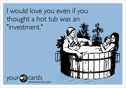 I would love you even if you thought a hot tub was an
"investment."
