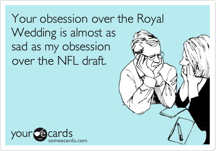 Your obsession over the Royal Wedding is almost as
sad as my obsession
over the NFL draft.
