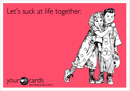 Let's suck at life together. 