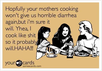 Hopfully your mothers cooking won't give us horrible diarrhea again,but i'm sure it
will. Yhea, I
cook like shit
so it probably
will.HAHA!!! 